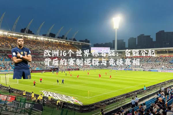 欧洲16个世界杯名额:名额分配背后的赛制逻辑与竞技真相