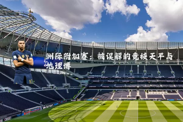 洲际附加赛:被误解的竞技天平与地理博弈